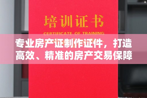 沈丘专业房产证制作证件，打造高效、精准的房产交易保障