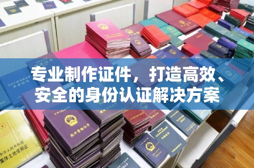 沈丘专业制作证件，打造高效、安全的身份认证解决方案
