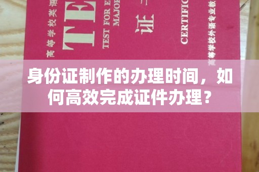 沈丘身份证制作的办理时间，如何高效完成证件办理？
