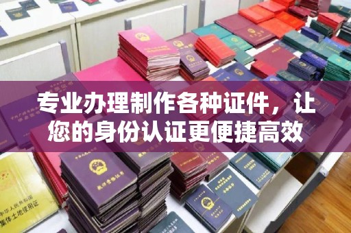 沈丘专业办理制作各种证件，让您的身份认证更便捷高效