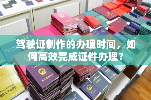 沈丘驾驶证制作的办理时间，如何高效完成证件办理？